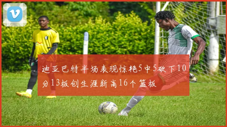 迪亚巴特半场表现惊艳5中5砍下10分13板创生涯新高16个篮板