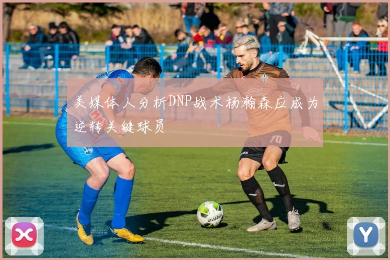 美媒体人分析DNP战术杨瀚森应成为逆转关键球员