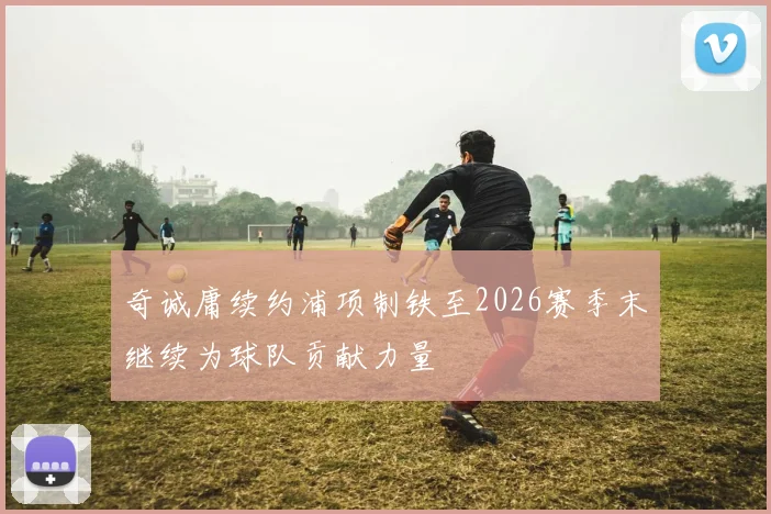 奇诚庸续约浦项制铁至2026赛季末继续为球队贡献力量