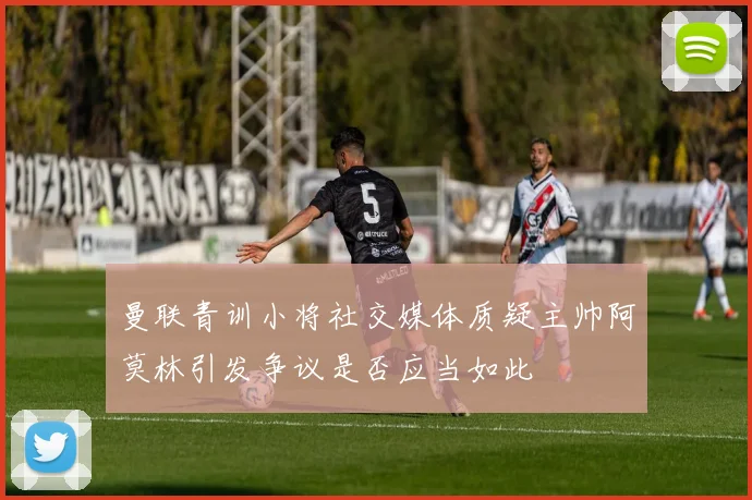 曼联青训小将社交媒体质疑主帅阿莫林引发争议是否应当如此