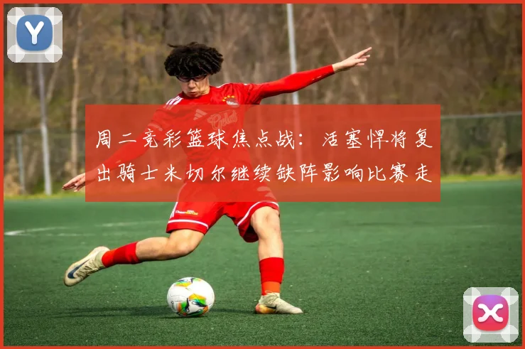 周二竞彩篮球焦点战：活塞悍将复出骑士米切尔继续缺阵影响比赛走势