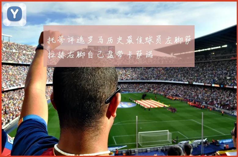 托蒂评选罗马历史最佳球员左脚萨拉赫右脚自己盘带卡萨诺