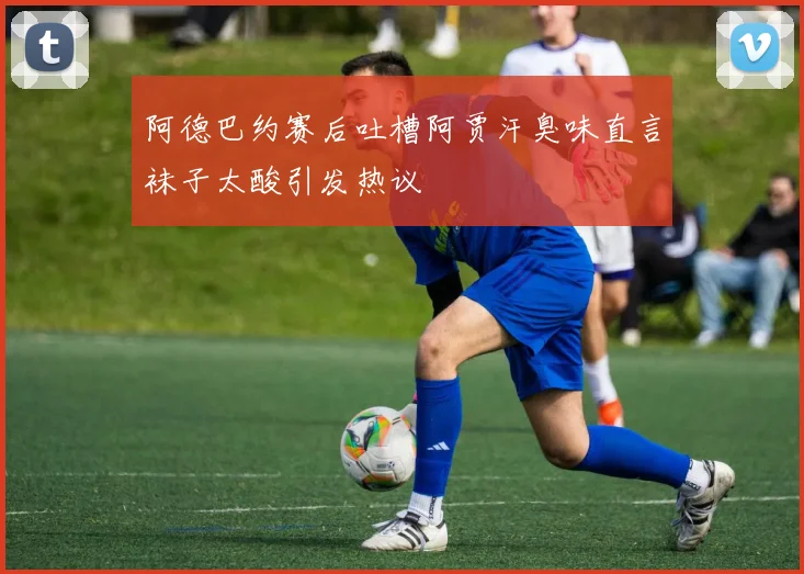阿德巴约赛后吐槽阿贾汗臭味直言袜子太酸引发热议