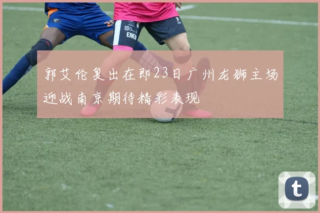 郭艾伦复出在即23日广州龙狮主场迎战南京期待精彩表现
