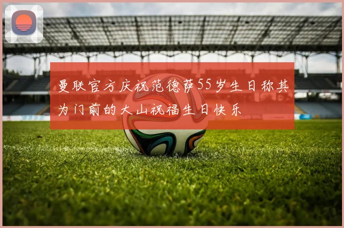 曼联官方庆祝范德萨55岁生日称其为门前的大山祝福生日快乐