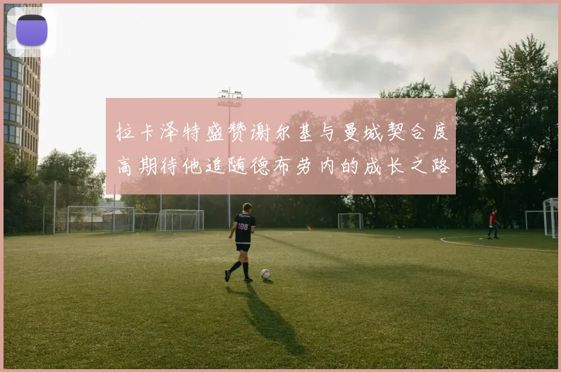 拉卡泽特盛赞谢尔基与曼城契合度高期待他追随德布劳内的成长之路