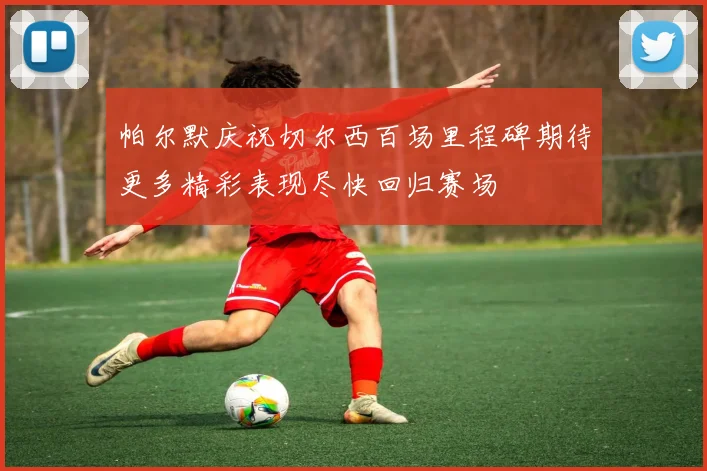 帕尔默庆祝切尔西百场里程碑期待更多精彩表现尽快回归赛场