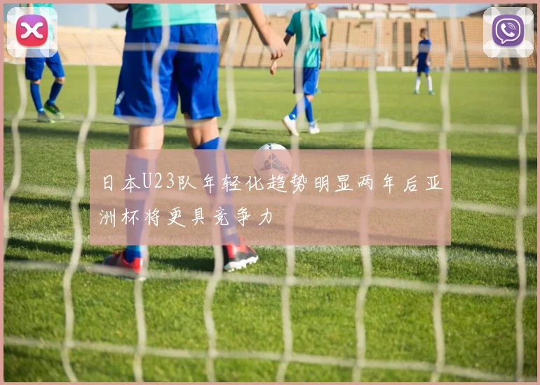 日本U23队年轻化趋势明显两年后亚洲杯将更具竞争力