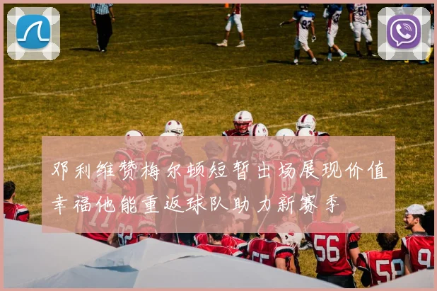 邓利维赞梅尔顿短暂出场展现价值幸福他能重返球队助力新赛季
