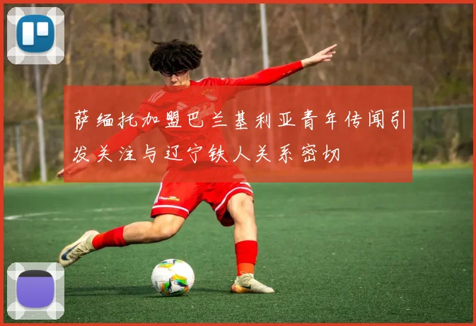 萨缅托加盟巴兰基利亚青年传闻引发关注与辽宁铁人关系密切