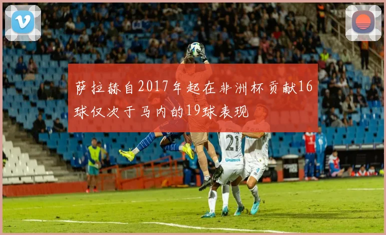 萨拉赫自2017年起在非洲杯贡献16球仅次于马内的19球表现