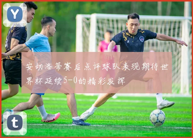 安切洛蒂赛后点评球队表现期待世界杯延续5-0的精彩发挥