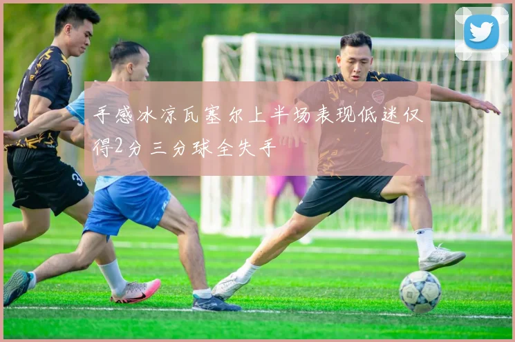 手感冰凉瓦塞尔上半场表现低迷仅得2分三分球全失手